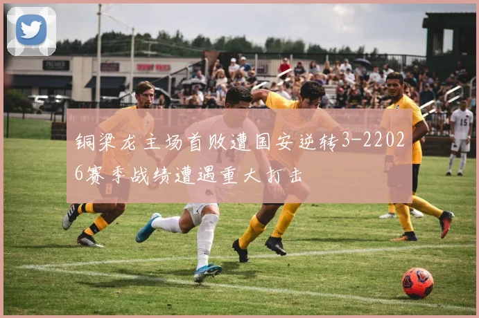铜梁龙主场首败遭国安逆转3-22026赛季战绩遭遇重大打击