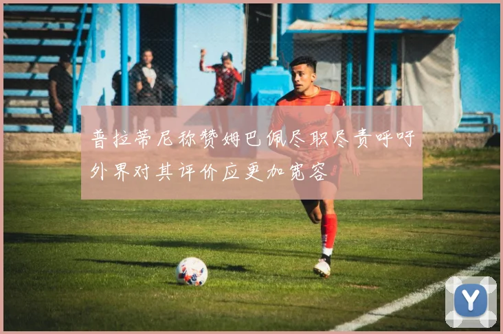 普拉蒂尼称赞姆巴佩尽职尽责呼吁外界对其评价应更加宽容