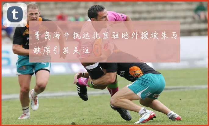 青岛海牛抵达北京驻地外援埃朱马缺席引发关注