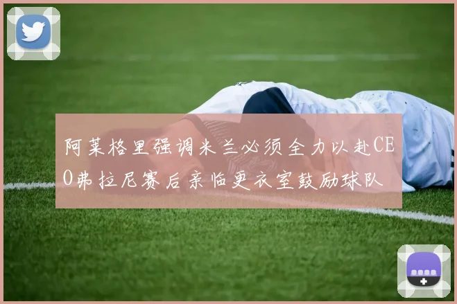 阿莱格里强调米兰必须全力以赴CEO弗拉尼赛后亲临更衣室鼓励球队