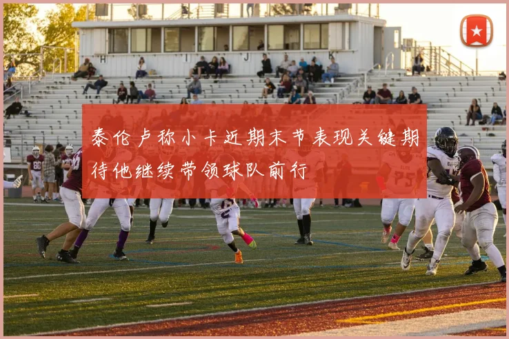 泰伦卢称小卡近期末节表现关键期待他继续带领球队前行