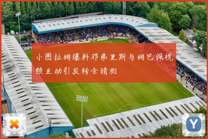 小图拉姆爆料邓弗里斯与姆巴佩视频互动引发转会猜测