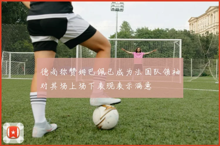德尚称赞姆巴佩已成为法国队领袖对其场上场下表现表示满意