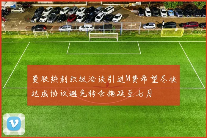 曼联热刺积极洽谈引进M费希望尽快达成协议避免转会拖延至七月