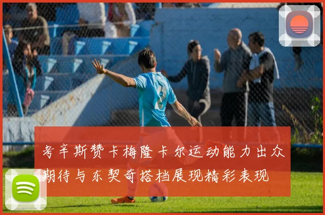 考辛斯赞卡梅隆卡尔运动能力出众期待与东契奇搭档展现精彩表现
