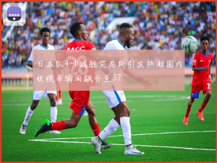 日本队4-0战胜突尼斯引发热潮国内收视率瞬间飙升至37