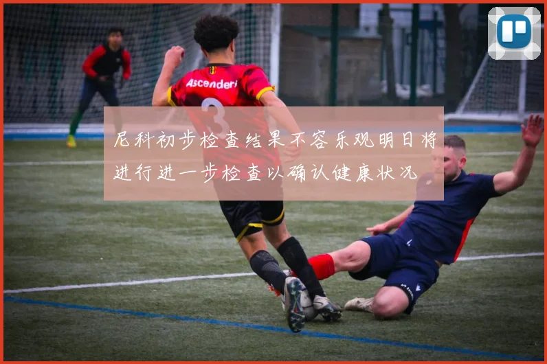尼科初步检查结果不容乐观明日将进行进一步检查以确认健康状况