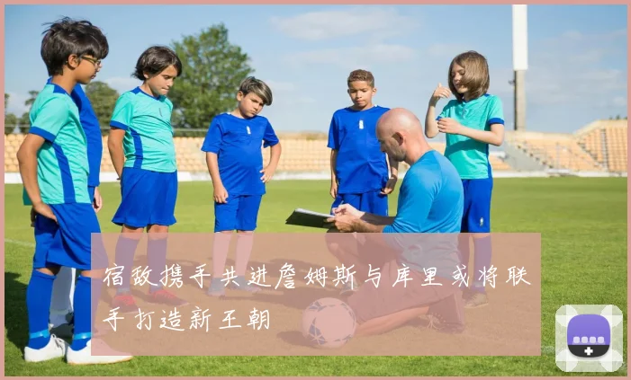 宿敌携手共进詹姆斯与库里或将联手打造新王朝