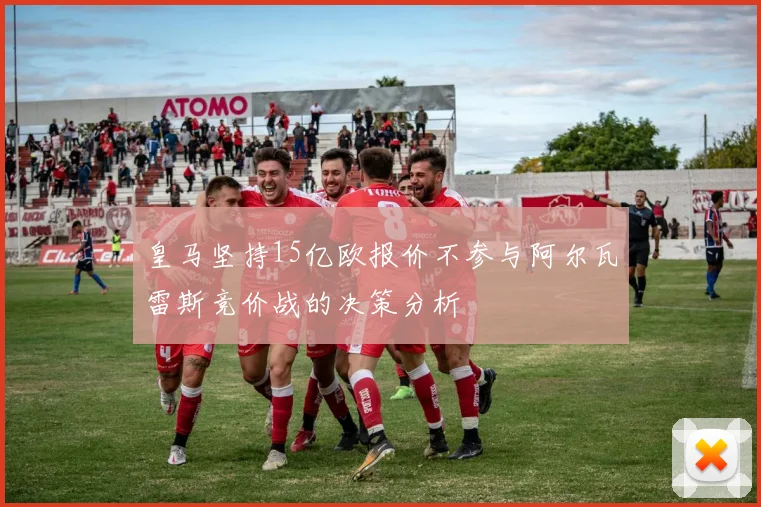 皇马坚持15亿欧报价不参与阿尔瓦雷斯竞价战的决策分析