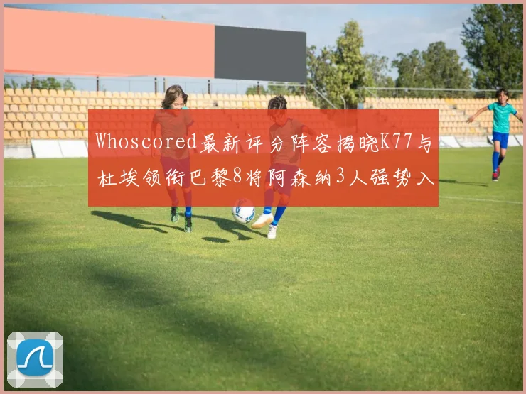 Whoscored最新评分阵容揭晓K77与杜埃领衔巴黎8将阿森纳3人强势入选