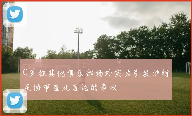C罗称其他俱乐部场外实力引发沙特足协审查此言论的争议