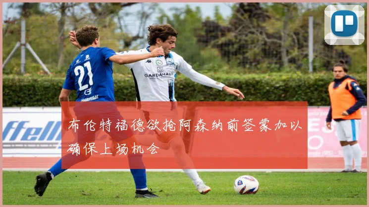 布伦特福德欲抢阿森纳前签蒙加以确保上场机会