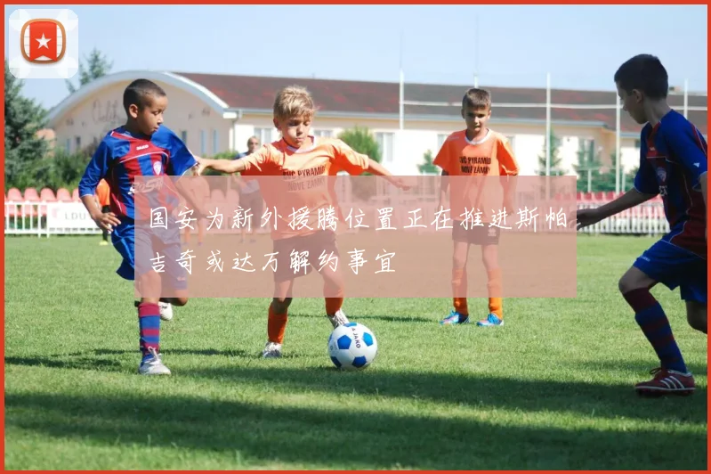 国安为新外援腾位置正在推进斯帕吉奇或达万解约事宜