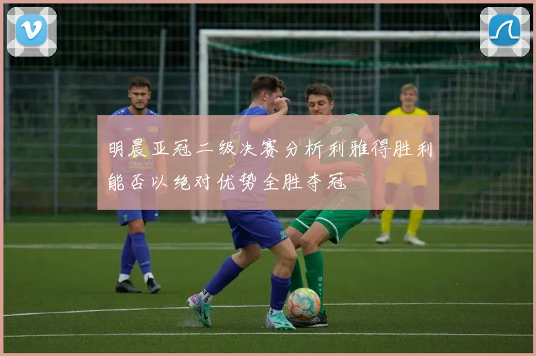 明晨亚冠二级决赛分析利雅得胜利能否以绝对优势全胜夺冠