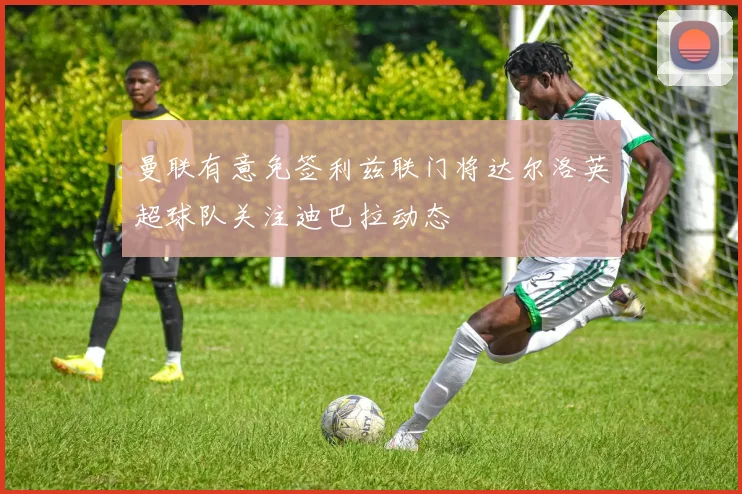 曼联有意免签利兹联门将达尔洛英超球队关注迪巴拉动态