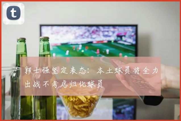郭士强坚定表态：本土球员将全力出战不考虑归化球员