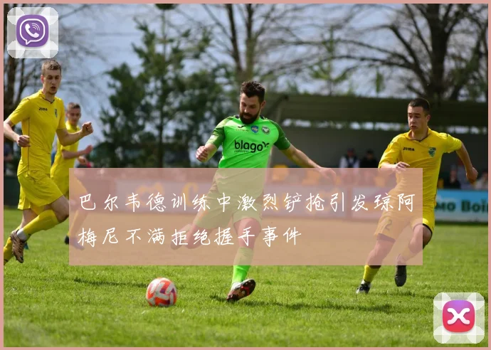 巴尔韦德训练中激烈铲抢引发琼阿梅尼不满拒绝握手事件