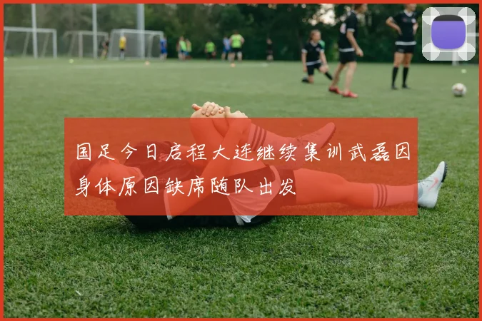 国足今日启程大连继续集训武磊因身体原因缺席随队出发