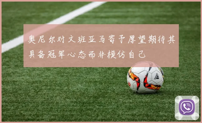 奥尼尔对文班亚马寄予厚望期待其具备冠军心态而非模仿自己