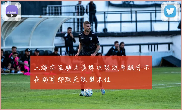 三球在场助力黄蜂攻防效率飙升不在场时却跌至联盟末位