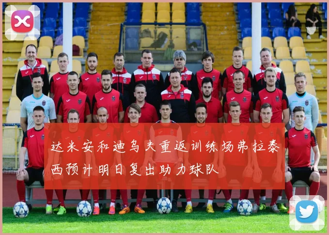 达米安和迪乌夫重返训练场弗拉泰西预计明日复出助力球队