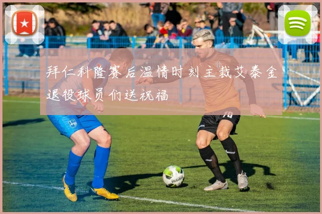 拜仁科隆赛后温情时刻主裁艾泰金退役球员们送祝福