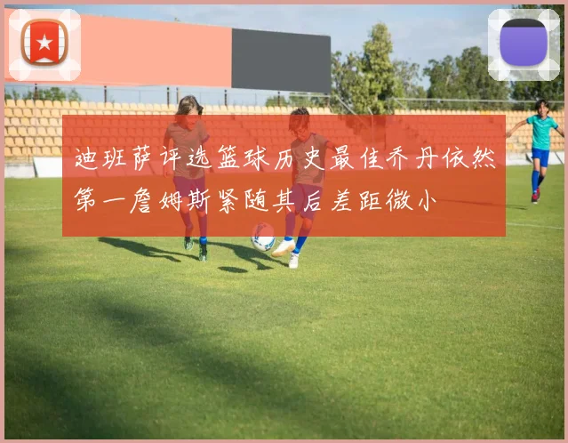 迪班萨评选篮球历史最佳乔丹依然第一詹姆斯紧随其后差距微小