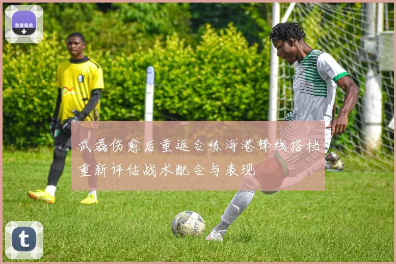武磊伤愈后重返合练海港锋线搭档重新评估战术配合与表现